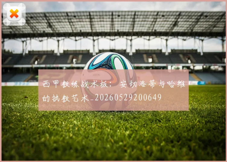 西甲教练战术板：安切洛蒂与哈维的执教艺术_20260529200649