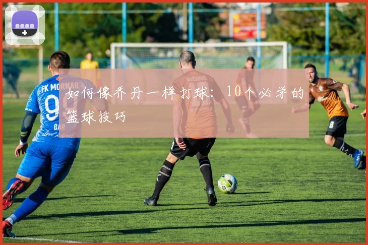 如何像乔丹一样打球:10个必学的篮球技巧
