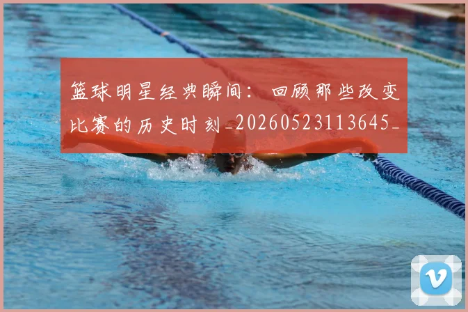 篮球明星经典瞬间:回顾那些改变比赛的历史时刻_20260523113645_20260610165957