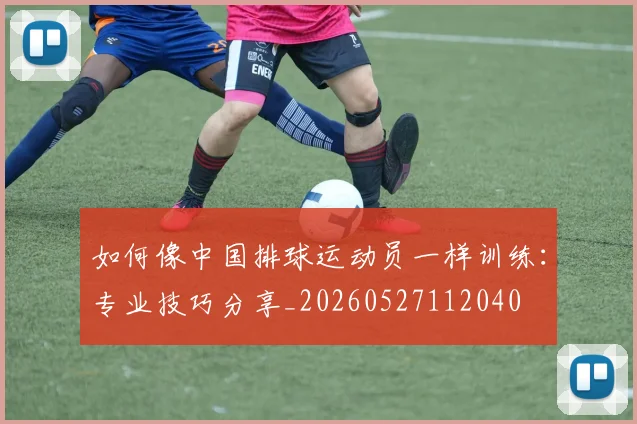 如何像中国排球运动员一样训练：专业技巧分享_20260527112040