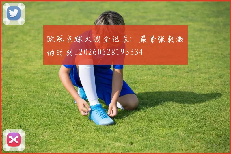 欧冠点球大战全记录：最紧张刺激的时刻_20260528193334