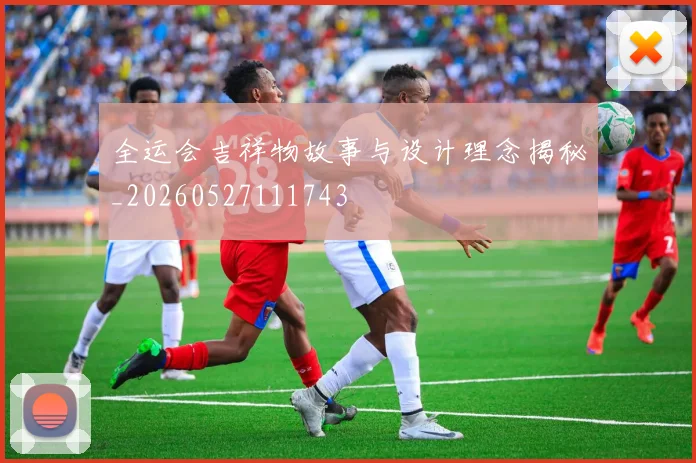 全运会吉祥物故事与设计理念揭秘_20260527111743