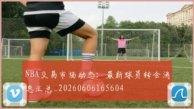NBA交易市场动态:最新球员转会消息汇总_20260606165604