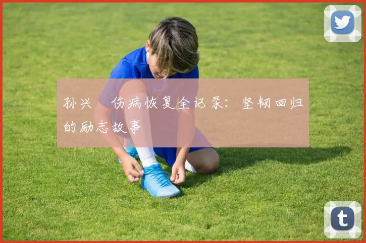 孙兴慜伤病恢复全记录:坚韧回归的励志故事