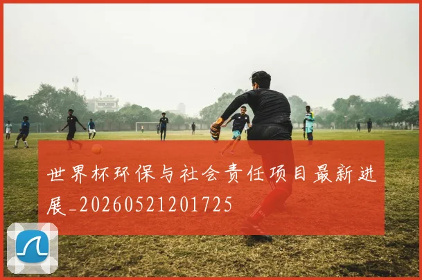 世界杯环保与社会责任项目最新进展_20260521201725