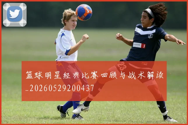 篮球明星经典比赛回顾与战术解读_20260529200437