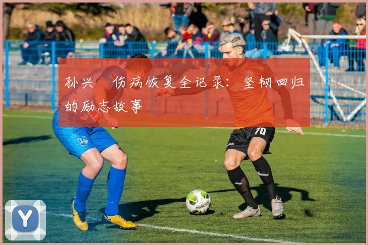 孙兴慜伤病恢复全记录:坚韧回归的励志故事