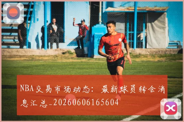 NBA交易市场动态：最新球员转会消息汇总_20260606165604