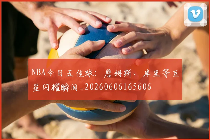 NBA今日五佳球:詹姆斯、库里等巨星闪耀瞬间_20260606165606
